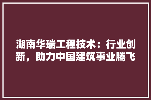 湖南华瑞工程技术：行业创新，助力中国建筑事业腾飞