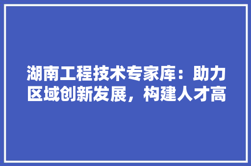 湖南工程技术专家库：助力区域创新发展，构建人才高地 室内设计