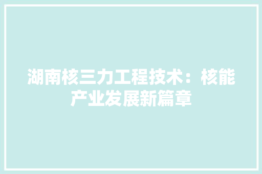 湖南核三力工程技术：核能产业发展新篇章