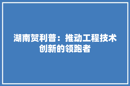 湖南贺利普：推动工程技术创新的领跑者 室内设计