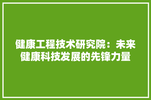 健康工程技术研究院：未来健康科技发展的先锋力量