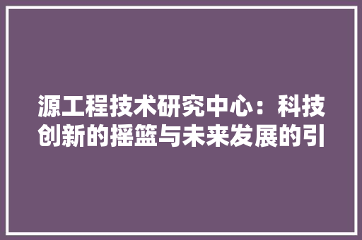 源工程技术研究中心：科技创新的摇篮与未来发展的引擎 室内设计
