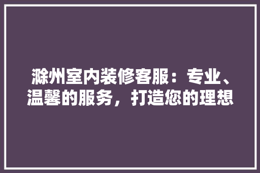 滁州室内装修客服：专业、温馨的服务，打造您的理想家居 室内设计