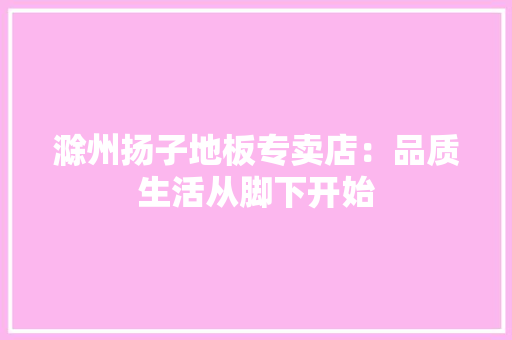滁州扬子地板专卖店：品质生活从脚下开始