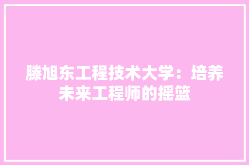 滕旭东工程技术大学：培养未来工程师的摇篮