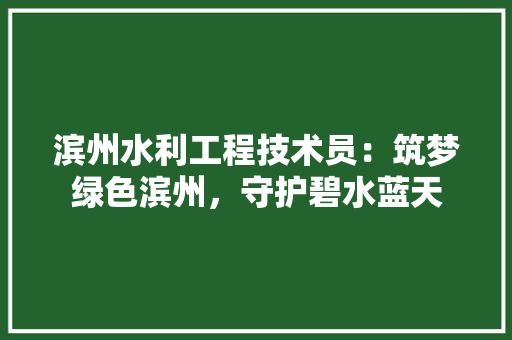 滨州水利工程技术员：筑梦绿色滨州，守护碧水蓝天