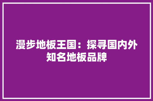 漫步地板王国：探寻国内外知名地板品牌 室内设计