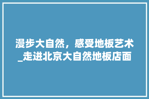 漫步大自然，感受地板艺术_走进北京大自然地板店面 室内设计