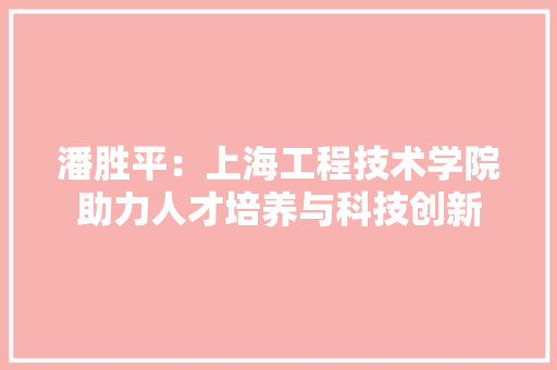 潘胜平：上海工程技术学院助力人才培养与科技创新