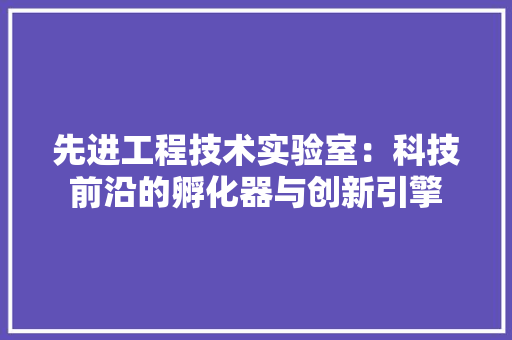 先进工程技术实验室：科技前沿的孵化器与创新引擎 家居装修