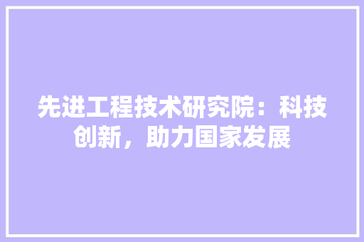 先进工程技术研究院：科技创新，助力国家发展 家居装修