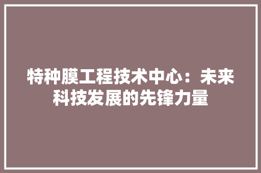特种膜工程技术中心：未来科技发展的先锋力量