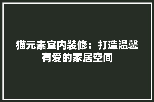 猫元素室内装修：打造温馨有爱的家居空间 室内设计