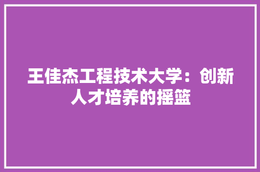 王佳杰工程技术大学：创新人才培养的摇篮