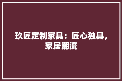 玖匠定制家具：匠心独具，家居潮流 室内设计