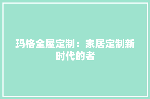 玛格全屋定制：家居定制新时代的者 室内设计