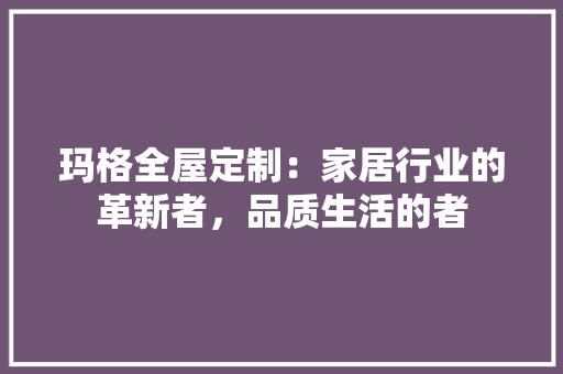 玛格全屋定制：家居行业的革新者，品质生活的者 室内设计