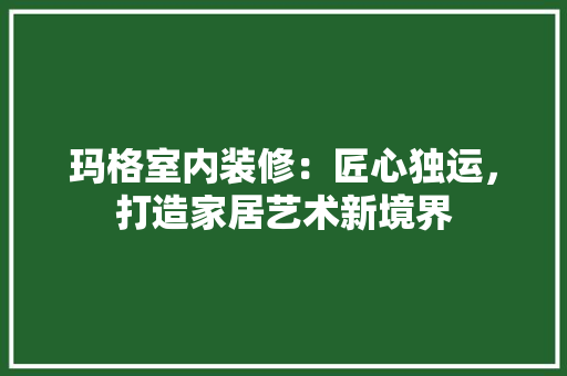 玛格室内装修：匠心独运，打造家居艺术新境界 室内设计
