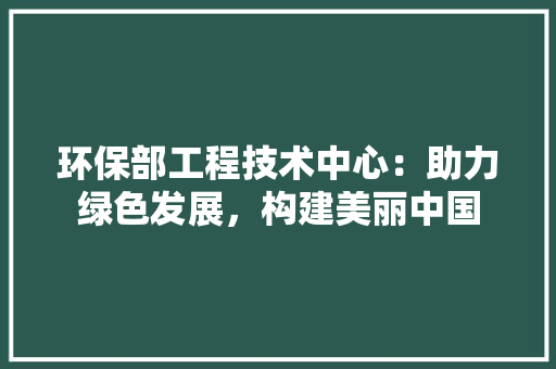 环保部工程技术中心：助力绿色发展，构建美丽中国