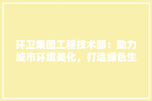 环卫集团工程技术部：助力城市环境美化，打造绿色生态未来 室内设计