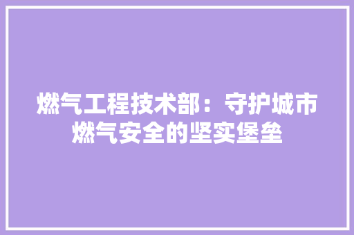燃气工程技术部：守护城市燃气安全的坚实堡垒