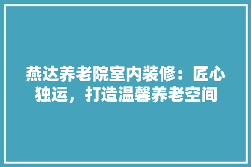 燕达养老院室内装修：匠心独运，打造温馨养老空间 室内设计