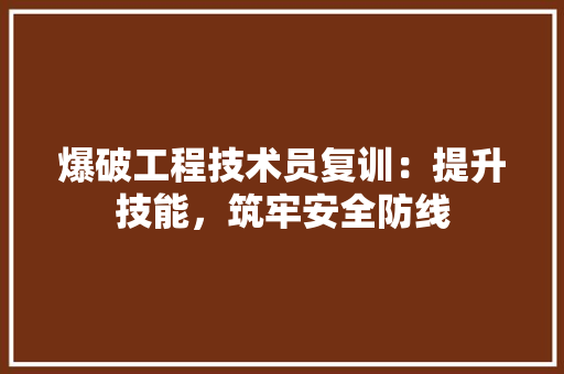 爆破工程技术员复训：提升技能，筑牢安全防线 室内设计
