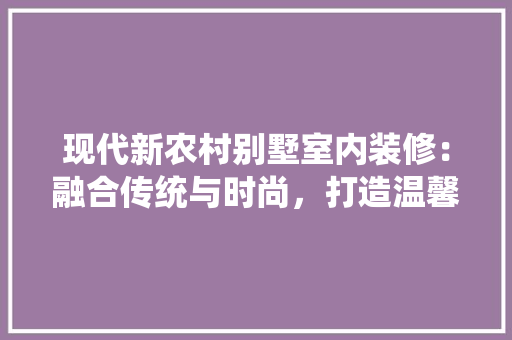 现代新农村别墅室内装修：融合传统与时尚，打造温馨家园 室内设计