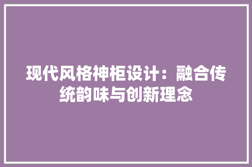 现代风格神柜设计：融合传统韵味与创新理念