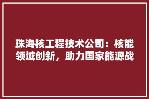 珠海核工程技术公司：核能领域创新，助力国家能源战略 室内设计