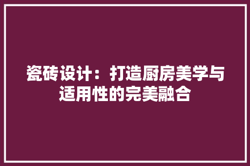 瓷砖设计：打造厨房美学与适用性的完美融合