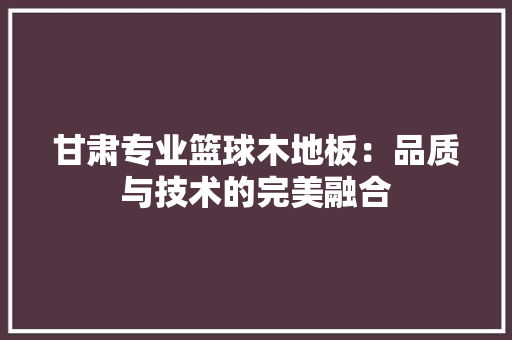 甘肃专业篮球木地板：品质与技术的完美融合