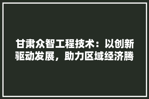 甘肃众智工程技术：以创新驱动发展，助力区域经济腾飞 室内设计