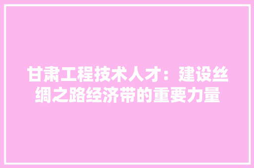 甘肃工程技术人才：建设丝绸之路经济带的重要力量