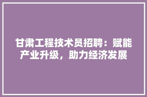 甘肃工程技术员招聘：赋能产业升级，助力经济发展 室内设计