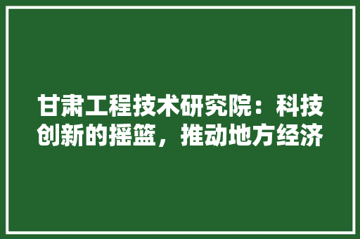 甘肃工程技术研究院：科技创新的摇篮，推动地方经济发展的引擎 室内设计