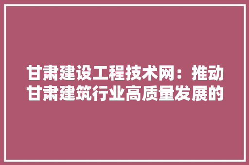 甘肃建设工程技术网：推动甘肃建筑行业高质量发展的重要平台 室内设计