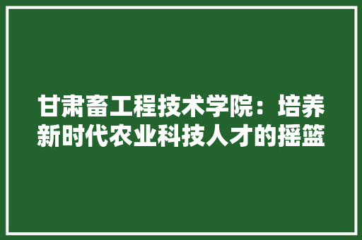 甘肃畜工程技术学院：培养新时代农业科技人才的摇篮 室内设计