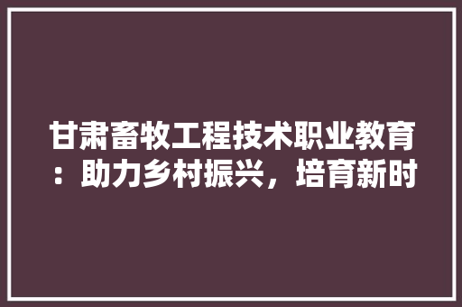 甘肃畜牧工程技术职业教育：助力乡村振兴，培育新时代农业人才 室内设计