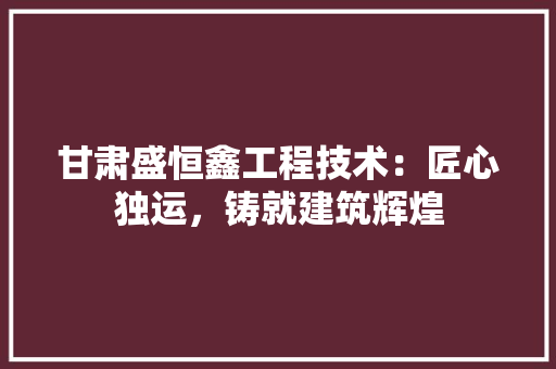 甘肃盛恒鑫工程技术：匠心独运，铸就建筑辉煌 室内设计