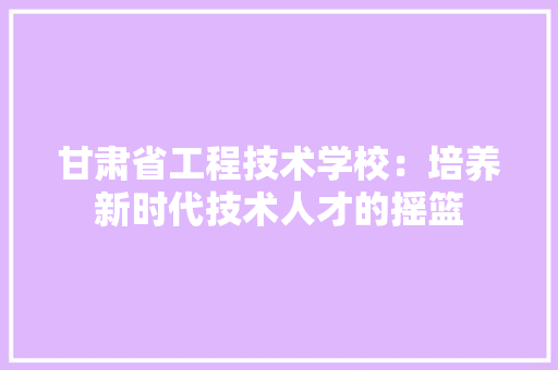 甘肃省工程技术学校：培养新时代技术人才的摇篮