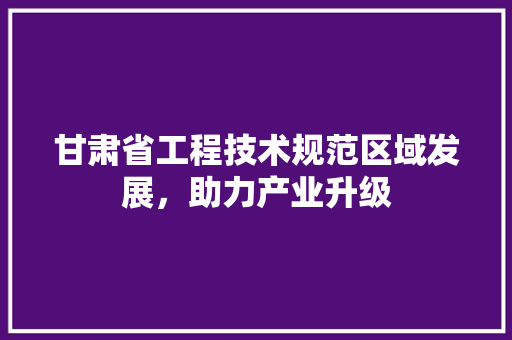 甘肃省工程技术规范区域发展，助力产业升级 室内设计