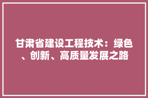 甘肃省建设工程技术：绿色、创新、高质量发展之路