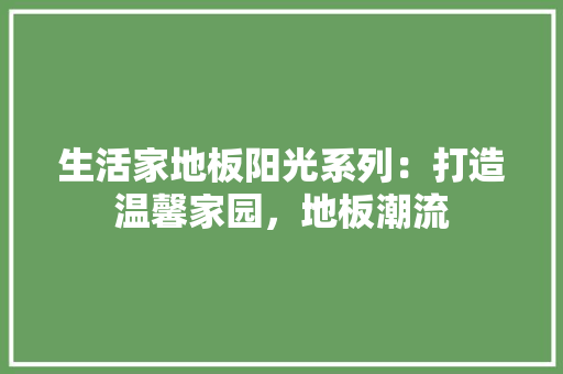 生活家地板阳光系列：打造温馨家园，地板潮流