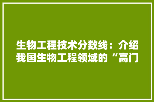 生物工程技术分数线：介绍我国生物工程领域的“高门槛” 室内设计
