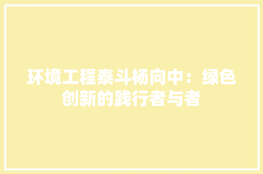 环境工程泰斗杨向中：绿色创新的践行者与者