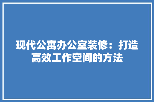 现代公寓办公室装修：打造高效工作空间的方法 室内设计