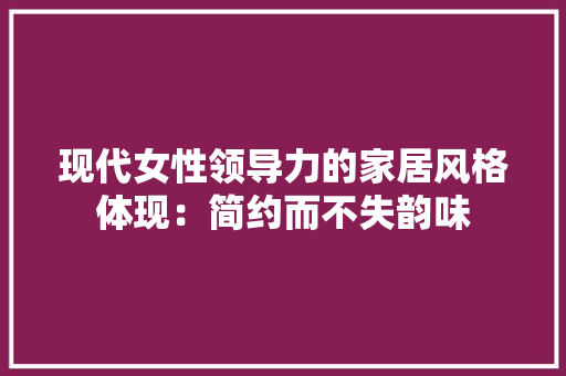 现代女性领导力的家居风格体现：简约而不失韵味 室内设计