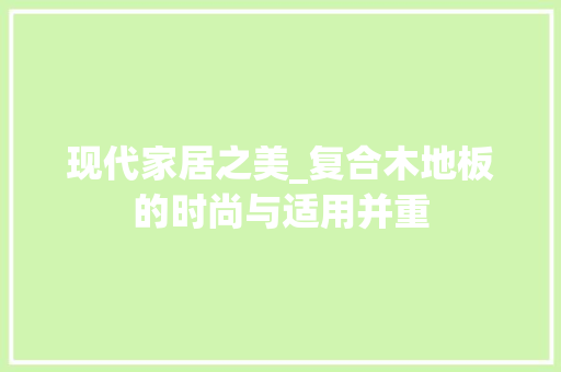 现代家居之美_复合木地板的时尚与适用并重