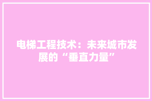 电梯工程技术：未来城市发展的“垂直力量”